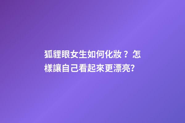 狐貍眼女生如何化妝？怎樣讓自己看起來更漂亮？